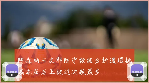 阿森纳卡皮耶防守数据分析遭遇挑战本届后卫被过次数最多