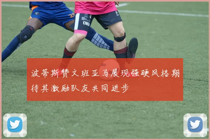 波蒂斯赞文班亚马展现强硬风格期待其激励队友共同进步