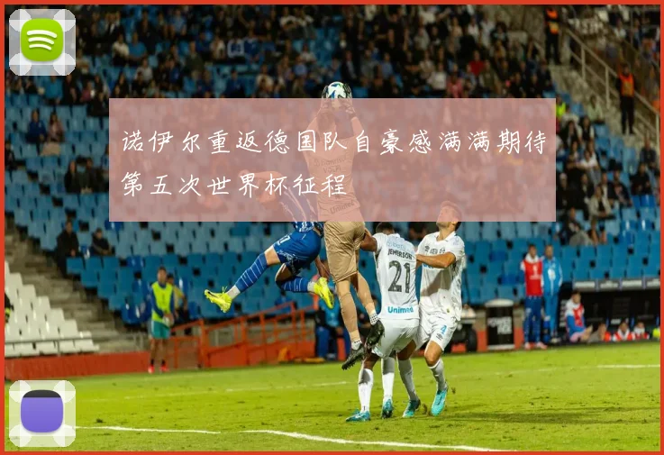 诺伊尔重返德国队自豪感满满期待第五次世界杯征程