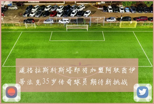 道格拉斯科斯塔即将加盟阿联酋伊蒂法克35岁传奇球员期待新挑战