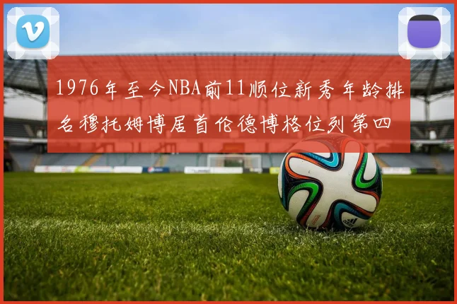 1976年至今NBA前11顺位新秀年龄排名穆托姆博居首伦德博格位列第四