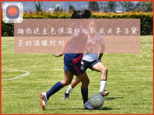 梅西送金色保温杯给队友共享马黛茶的温暖时刻