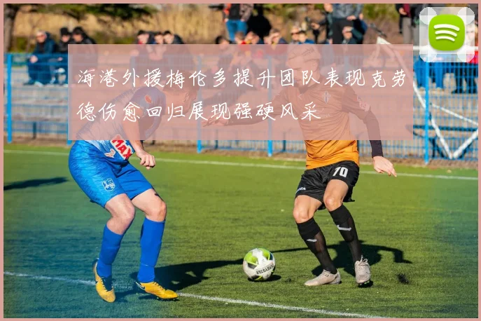 海港外援梅伦多提升团队表现克劳德伤愈回归展现强硬风采