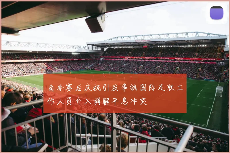 南非赛后庆祝引发争执国际足联工作人员介入调解平息冲突