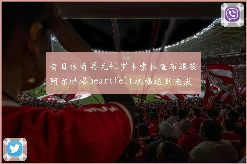 昔日传奇再见41岁卡索拉宣布退役阿尔特塔heartfelt祝福送别老友