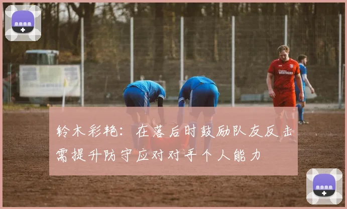 铃木彩艳：在落后时鼓励队友反击需提升防守应对对手个人能力