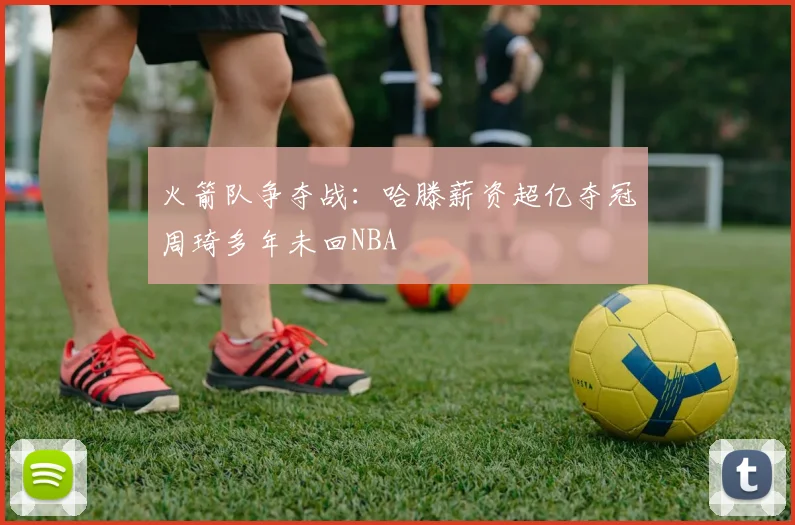 火箭队争夺战：哈滕薪资超亿夺冠周琦多年未回NBA